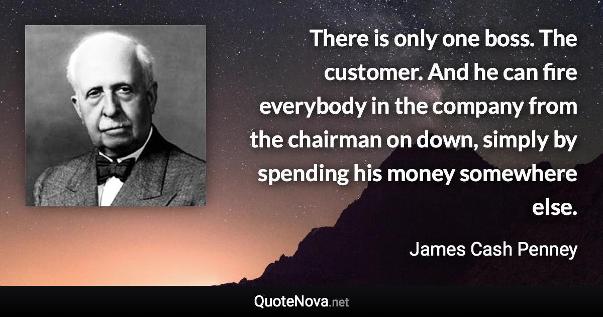 There is only one boss. The customer. And he can fire everybody in the company from the chairman on down, simply by spending his money somewhere else. - James Cash Penney quote