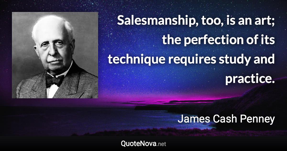 Salesmanship, too, is an art; the perfection of its technique requires study and practice. - James Cash Penney quote