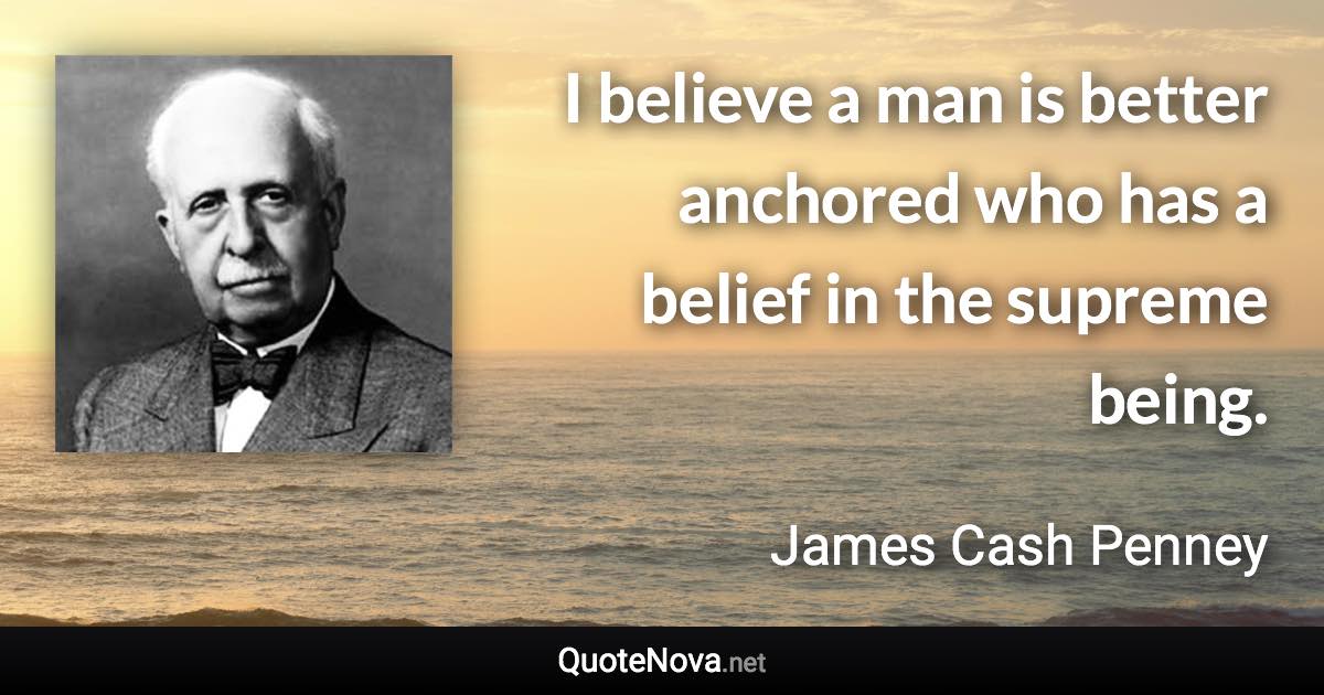 I believe a man is better anchored who has a belief in the supreme being. - James Cash Penney quote