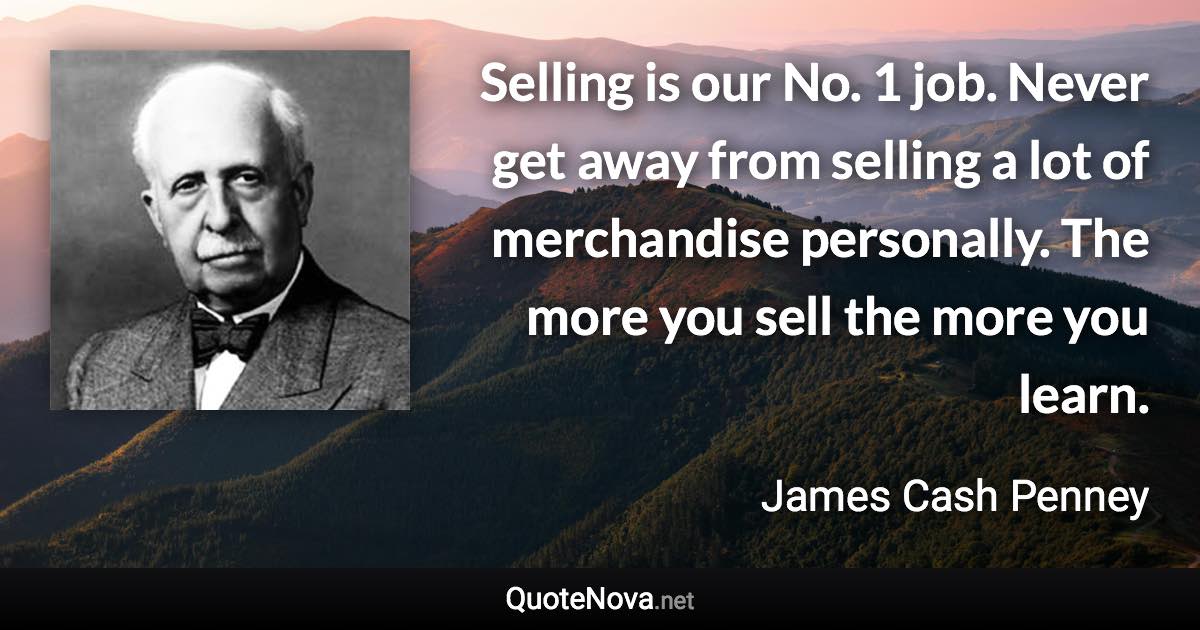 Selling is our No. 1 job. Never get away from selling a lot of merchandise personally. The more you sell the more you learn. - James Cash Penney quote