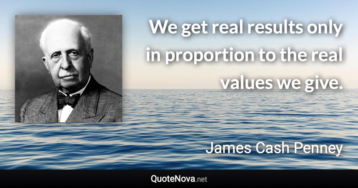 We get real results only in proportion to the real values we give. - James Cash Penney quote