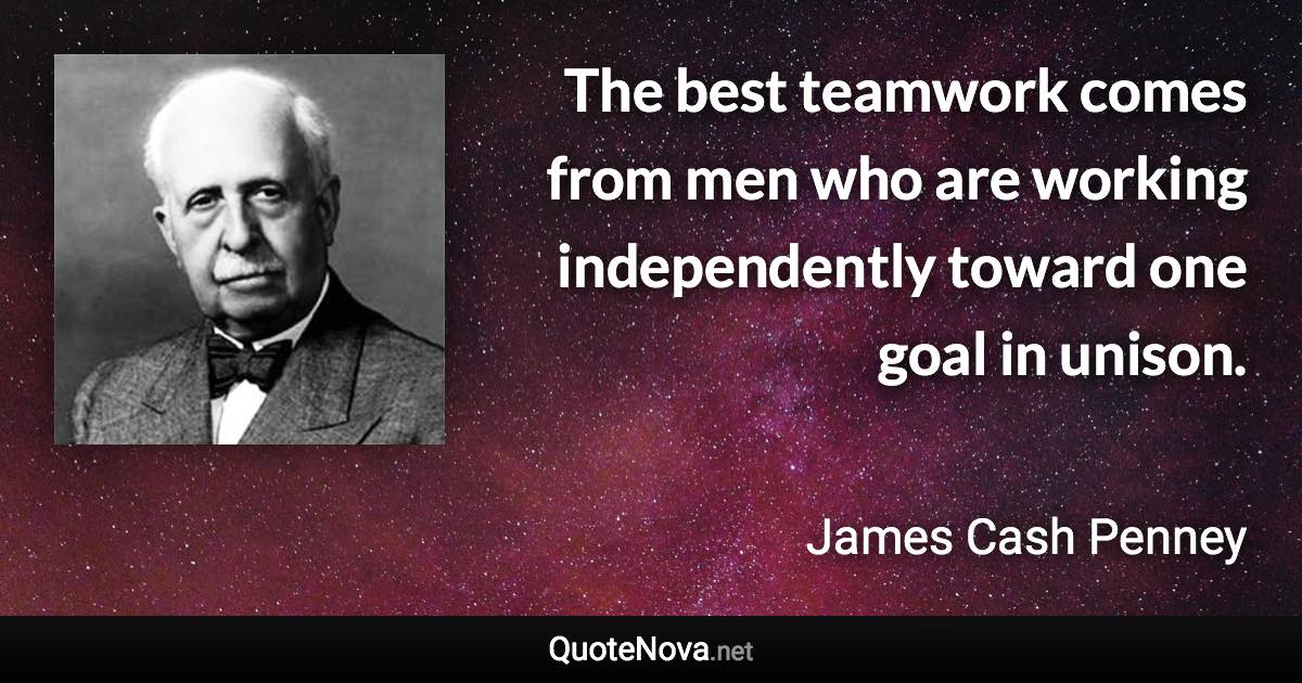 The best teamwork comes from men who are working independently toward one goal in unison. - James Cash Penney quote