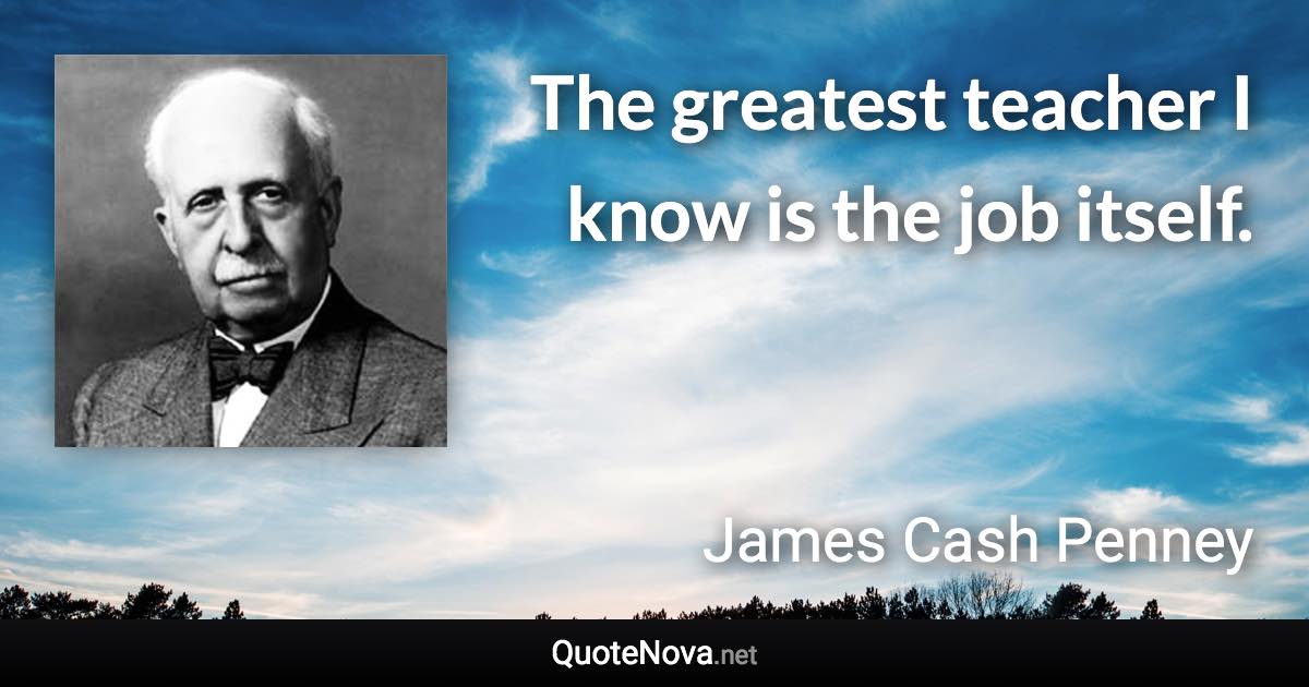 The greatest teacher I know is the job itself. - James Cash Penney quote