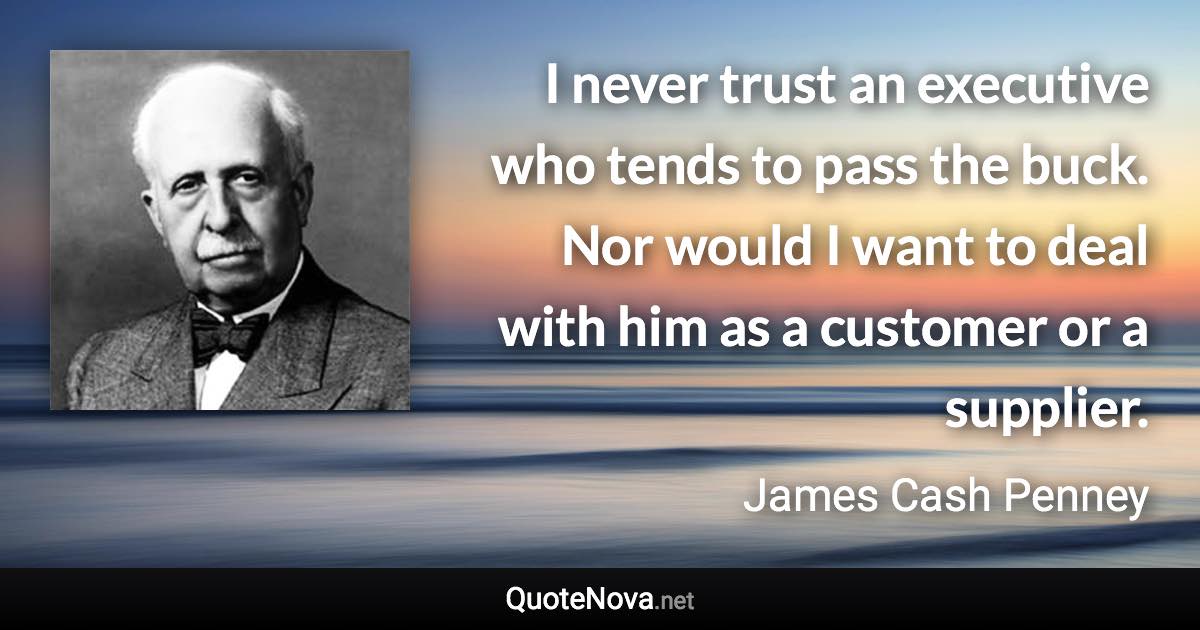 I never trust an executive who tends to pass the buck. Nor would I want to deal with him as a customer or a supplier. - James Cash Penney quote