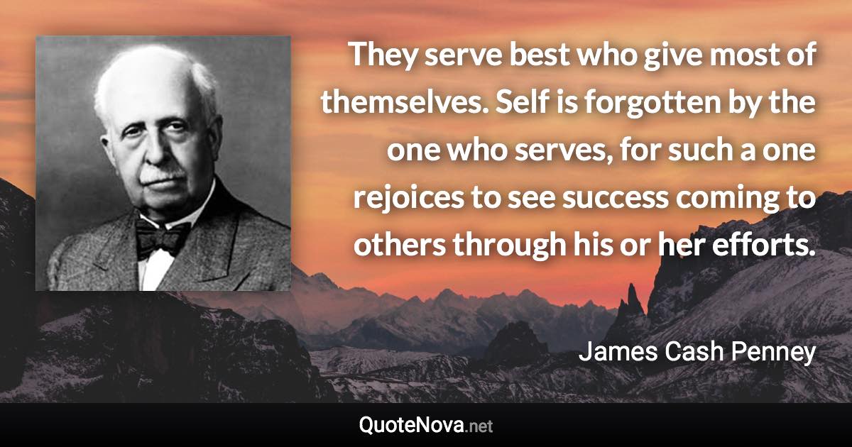 They serve best who give most of themselves. Self is forgotten by the one who serves, for such a one rejoices to see success coming to others through his or her efforts. - James Cash Penney quote