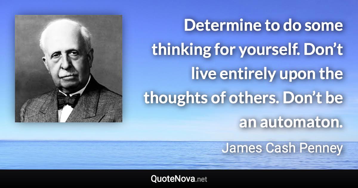 Determine to do some thinking for yourself. Don’t live entirely upon the thoughts of others. Don’t be an automaton. - James Cash Penney quote