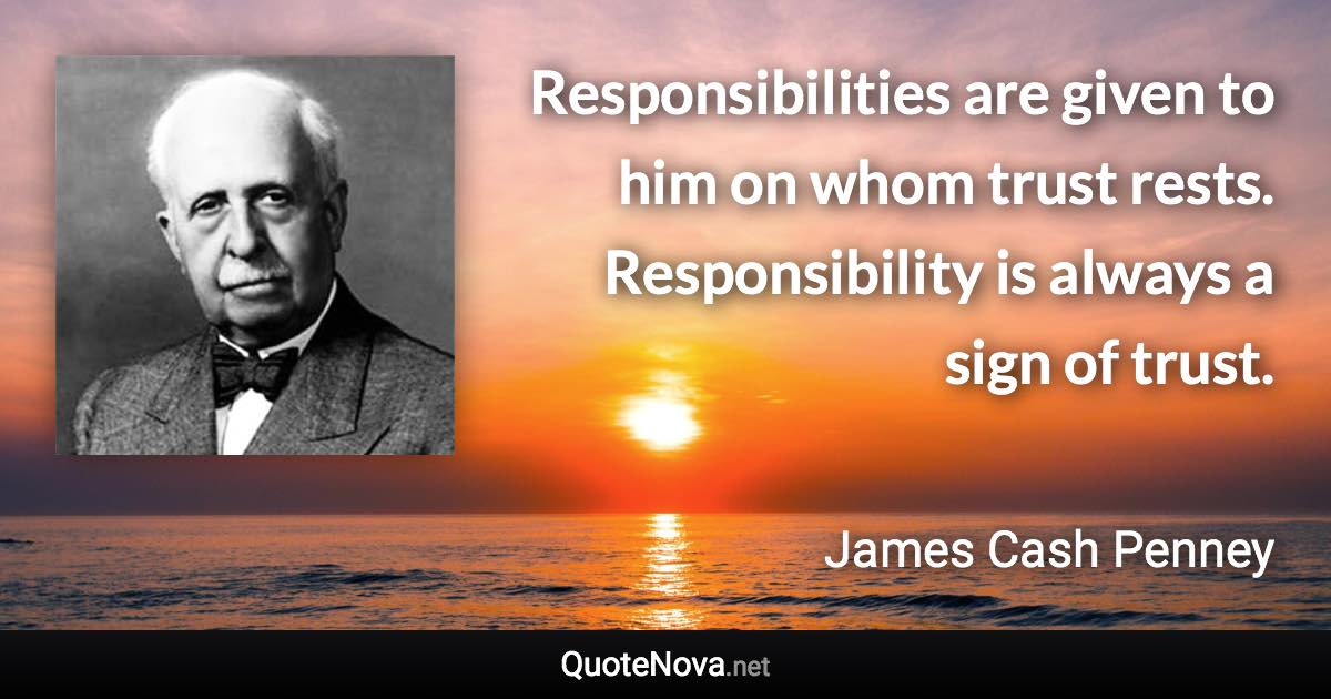 Responsibilities are given to him on whom trust rests. Responsibility is always a sign of trust. - James Cash Penney quote