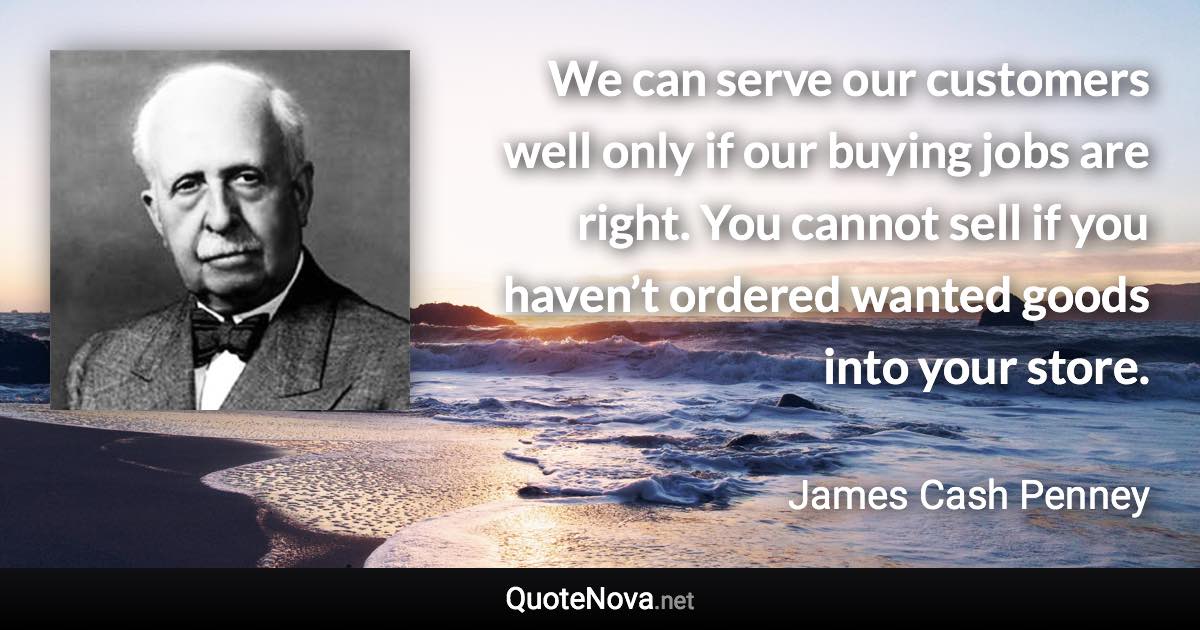 We can serve our customers well only if our buying jobs are right. You cannot sell if you haven’t ordered wanted goods into your store. - James Cash Penney quote