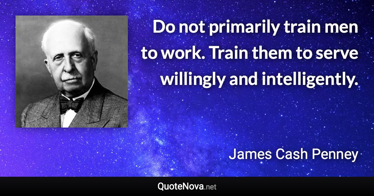 Do not primarily train men to work. Train them to serve willingly and intelligently. - James Cash Penney quote