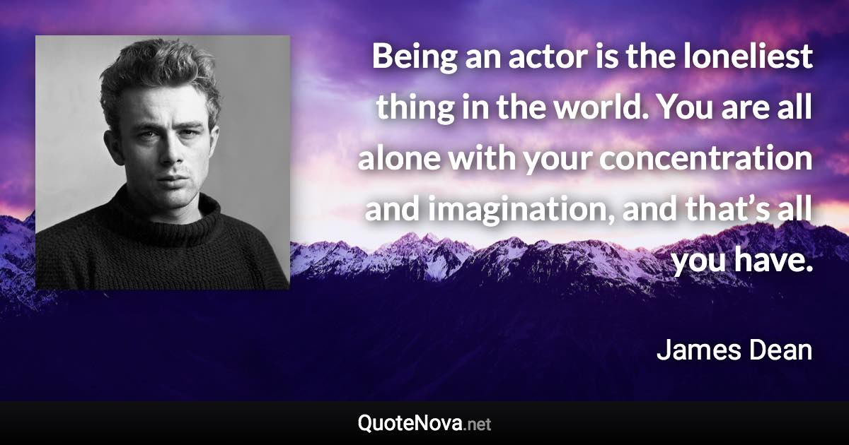 Being an actor is the loneliest thing in the world. You are all alone with your concentration and imagination, and that’s all you have. - James Dean quote