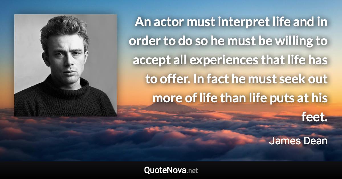 An actor must interpret life and in order to do so he must be willing to accept all experiences that life has to offer. In fact he must seek out more of life than life puts at his feet. - James Dean quote