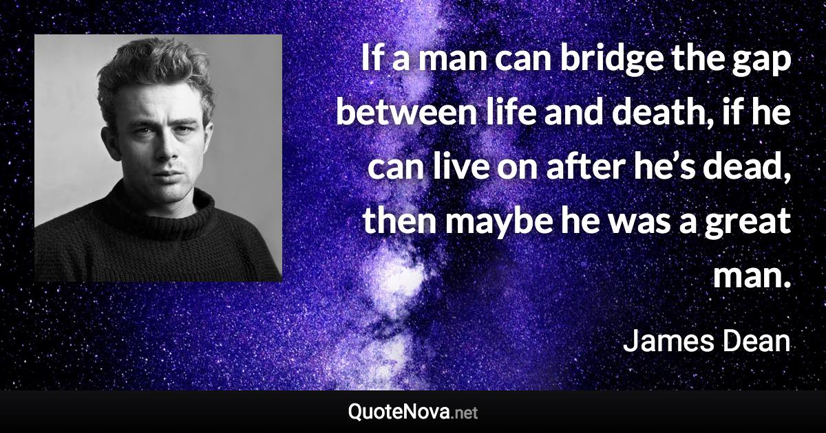 If a man can bridge the gap between life and death, if he can live on after he’s dead, then maybe he was a great man. - James Dean quote