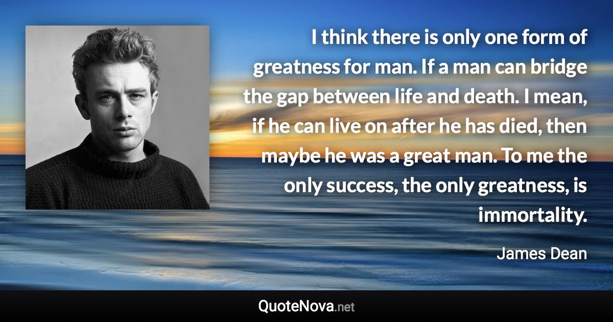 I think there is only one form of greatness for man. If a man can bridge the gap between life and death. I mean, if he can live on after he has died, then maybe he was a great man. To me the only success, the only greatness, is immortality. - James Dean quote