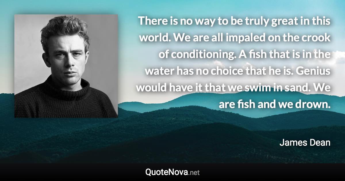 There is no way to be truly great in this world. We are all impaled on the crook of conditioning. A fish that is in the water has no choice that he is. Genius would have it that we swim in sand. We are fish and we drown. - James Dean quote
