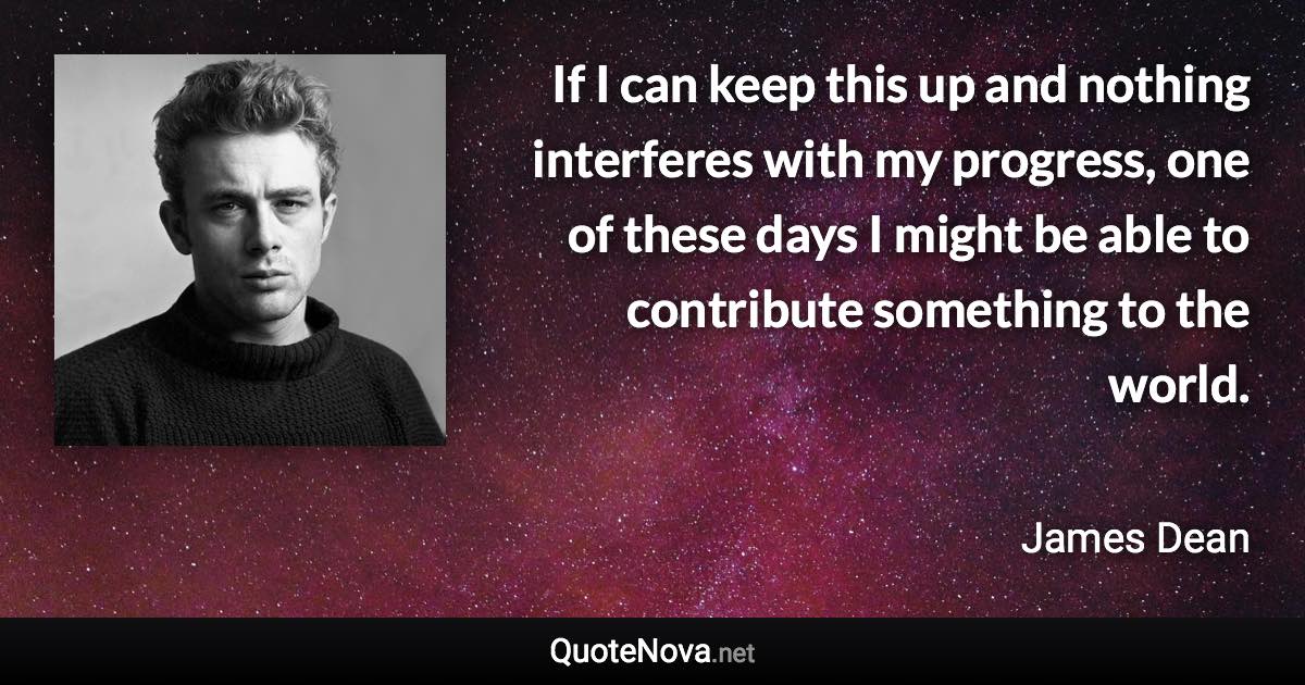 If I can keep this up and nothing interferes with my progress, one of these days I might be able to contribute something to the world. - James Dean quote