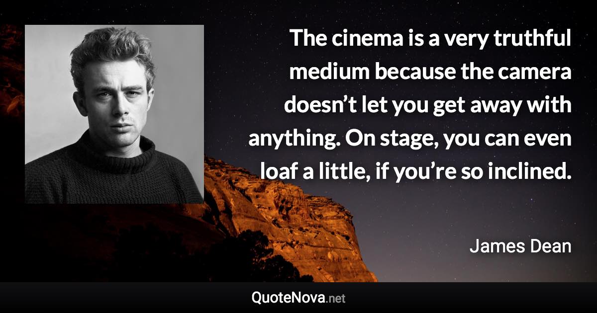 The cinema is a very truthful medium because the camera doesn’t let you get away with anything. On stage, you can even loaf a little, if you’re so inclined. - James Dean quote