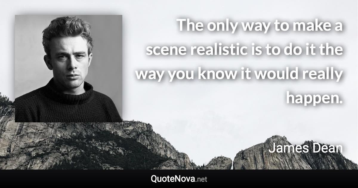 The only way to make a scene realistic is to do it the way you know it would really happen. - James Dean quote