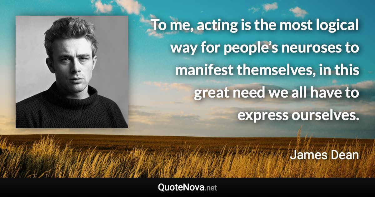 To me, acting is the most logical way for people’s neuroses to manifest themselves, in this great need we all have to express ourselves. - James Dean quote