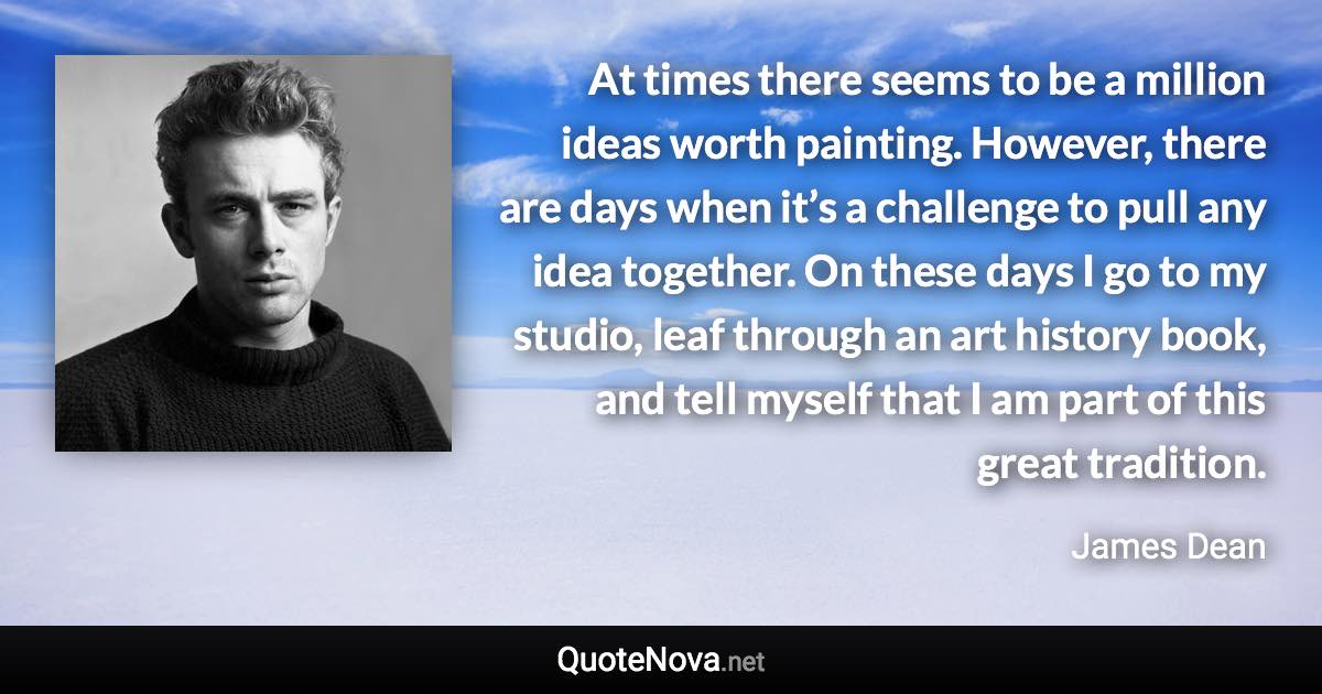 At times there seems to be a million ideas worth painting. However, there are days when it’s a challenge to pull any idea together. On these days I go to my studio, leaf through an art history book, and tell myself that I am part of this great tradition. - James Dean quote