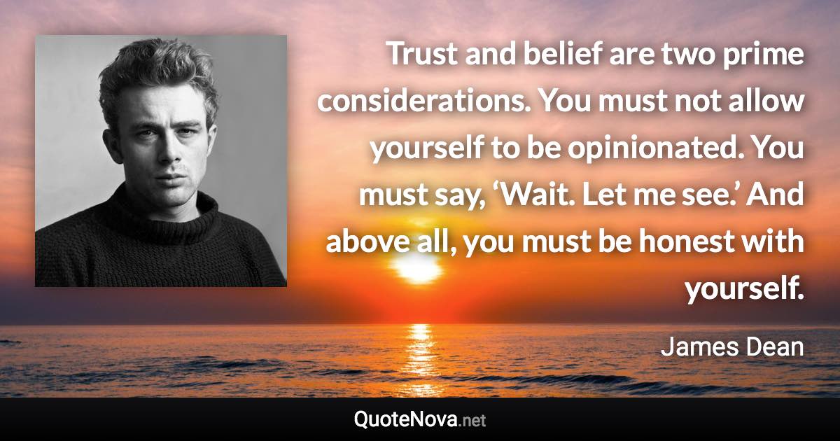 Trust and belief are two prime considerations. You must not allow yourself to be opinionated. You must say, ‘Wait. Let me see.’ And above all, you must be honest with yourself. - James Dean quote