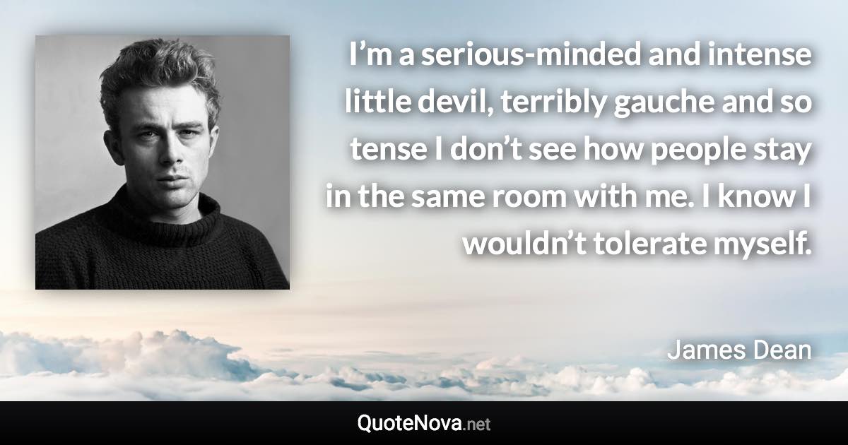 I’m a serious-minded and intense little devil, terribly gauche and so tense I don’t see how people stay in the same room with me. I know I wouldn’t tolerate myself. - James Dean quote