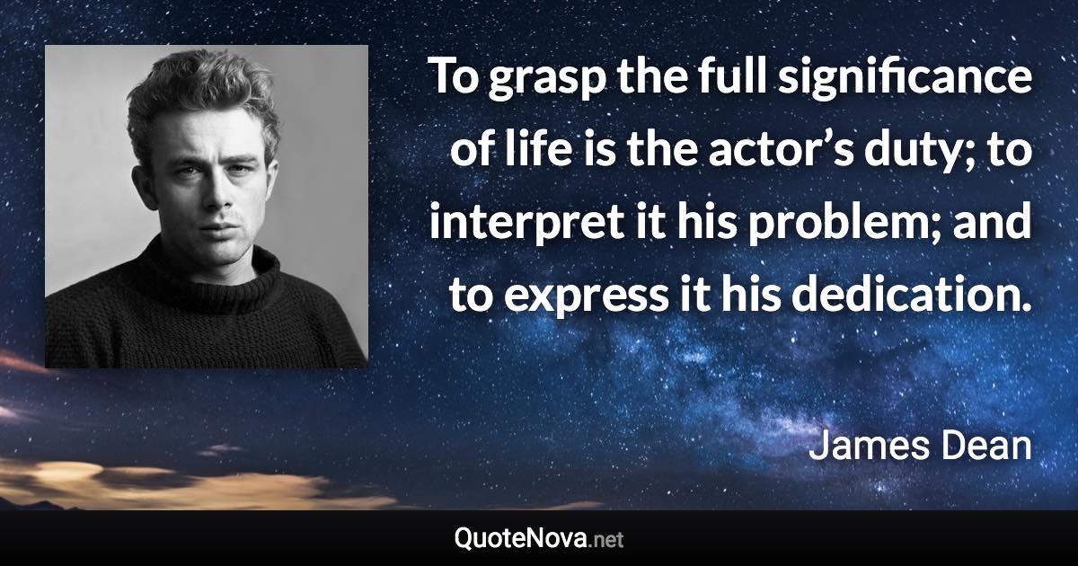 To grasp the full significance of life is the actor’s duty; to interpret it his problem; and to express it his dedication. - James Dean quote