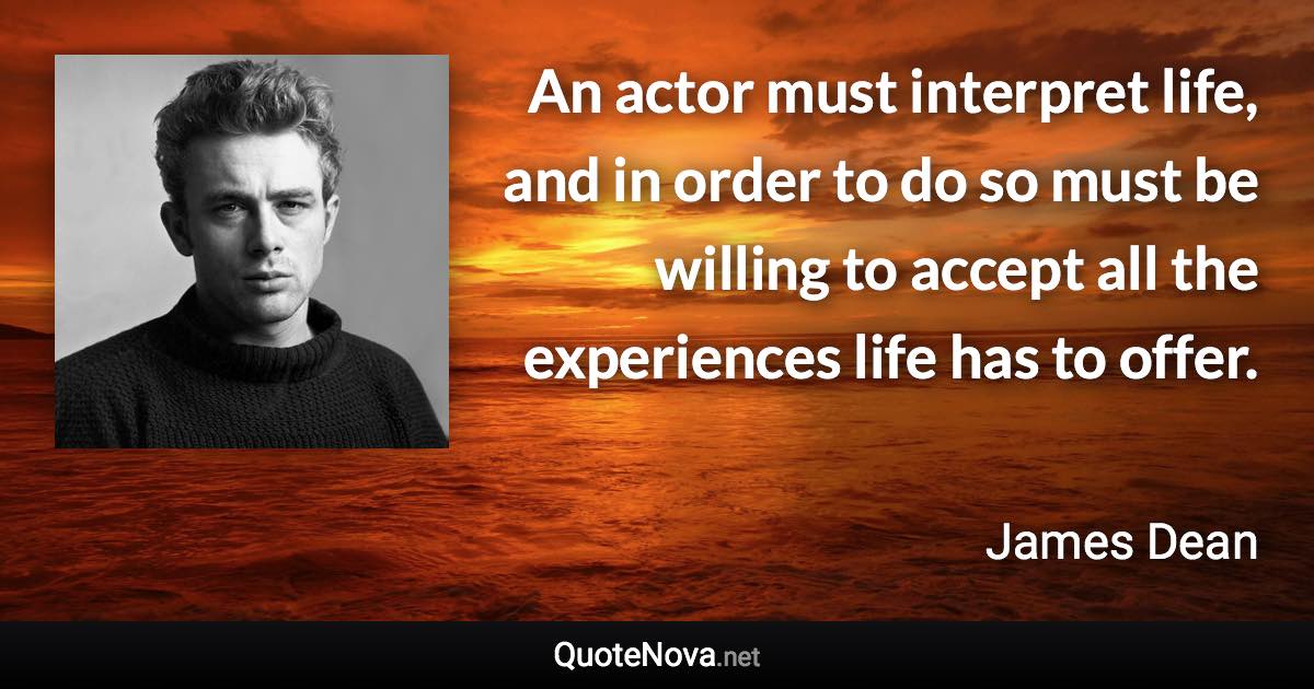 An actor must interpret life, and in order to do so must be willing to accept all the experiences life has to offer. - James Dean quote