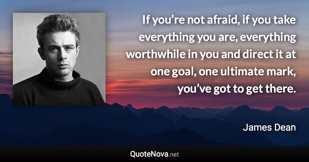If you’re not afraid, if you take everything you are, everything worthwhile in you and direct it at one goal, one ultimate mark, you’ve got to get there. - James Dean quote