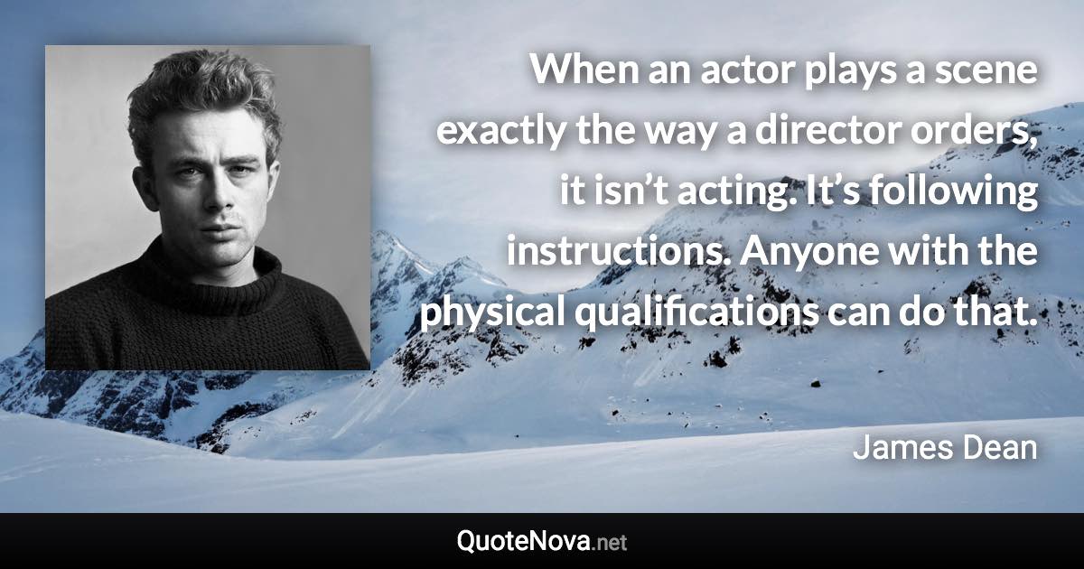 When an actor plays a scene exactly the way a director orders, it isn’t acting. It’s following instructions. Anyone with the physical qualifications can do that. - James Dean quote