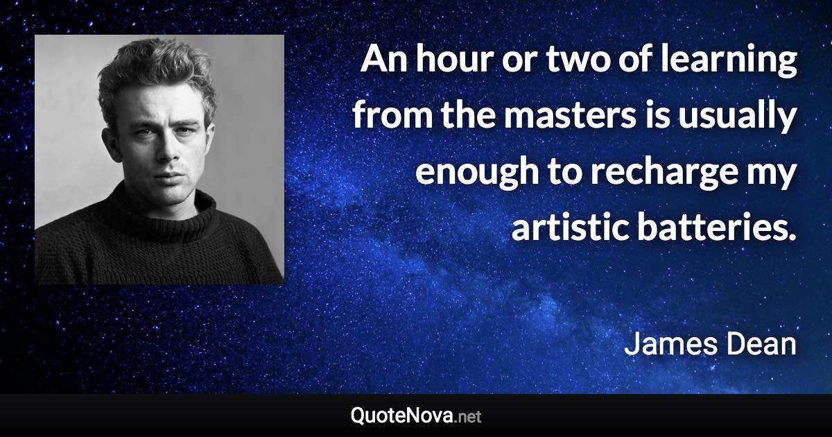 An hour or two of learning from the masters is usually enough to recharge my artistic batteries. - James Dean quote