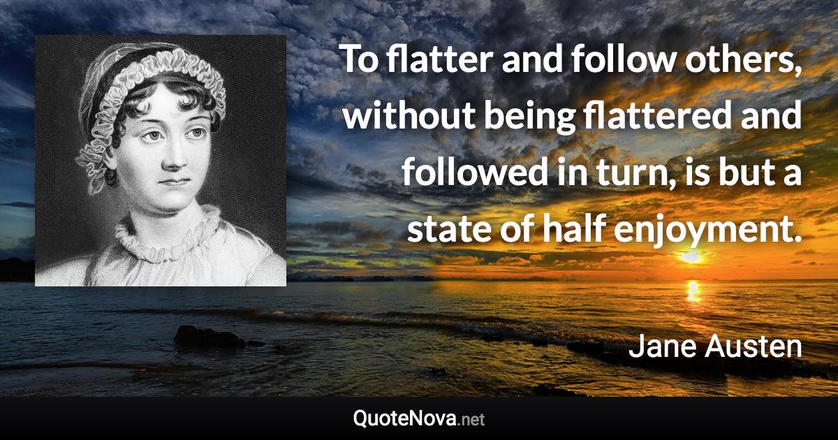 To flatter and follow others, without being flattered and followed in turn, is but a state of half enjoyment. - Jane Austen quote