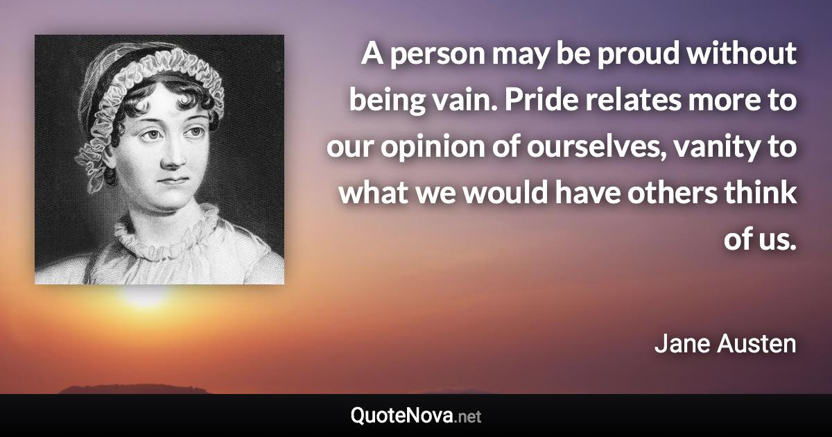 A person may be proud without being vain. Pride relates more to our opinion of ourselves, vanity to what we would have others think of us. - Jane Austen quote