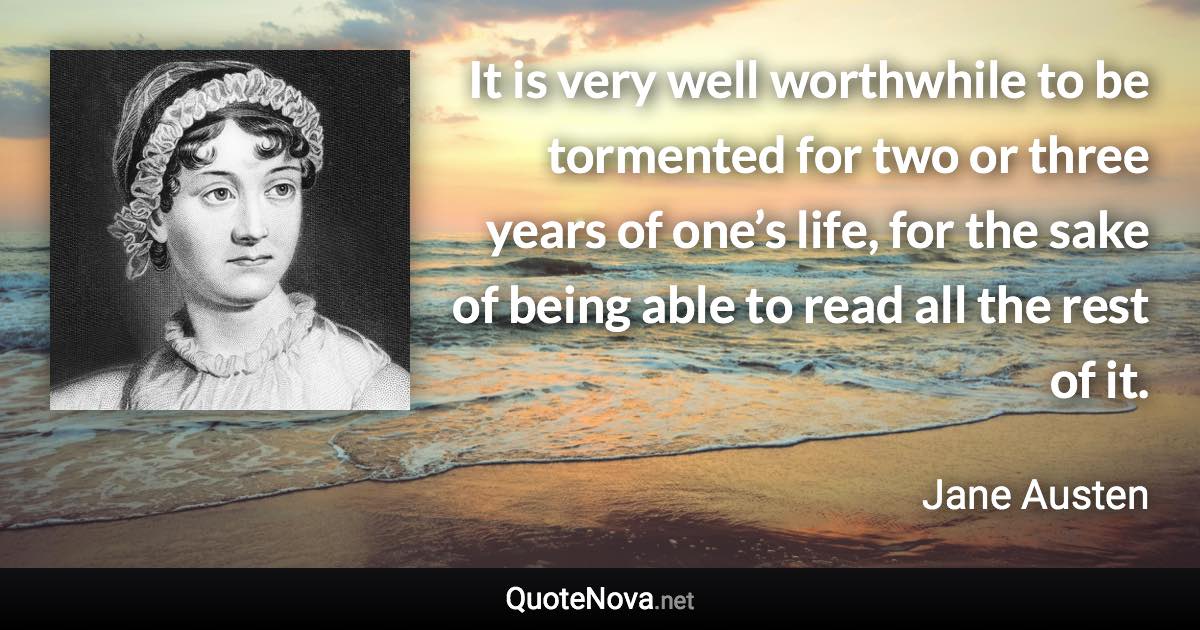 It is very well worthwhile to be tormented for two or three years of one’s life, for the sake of being able to read all the rest of it. - Jane Austen quote