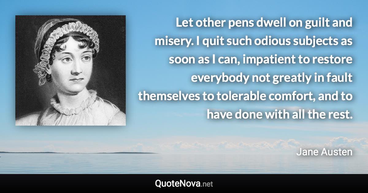 Let other pens dwell on guilt and misery. I quit such odious subjects as soon as I can, impatient to restore everybody not greatly in fault themselves to tolerable comfort, and to have done with all the rest. - Jane Austen quote