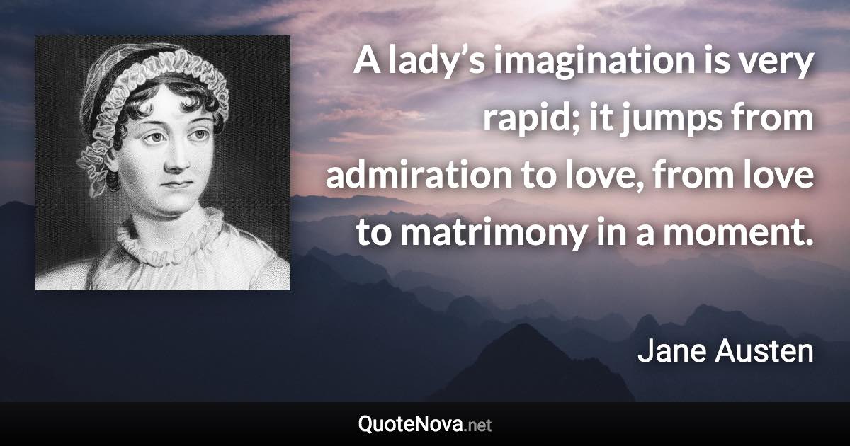 A lady’s imagination is very rapid; it jumps from admiration to love, from love to matrimony in a moment. - Jane Austen quote
