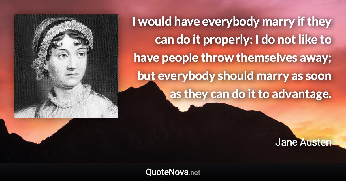 I would have everybody marry if they can do it properly: I do not like to have people throw themselves away; but everybody should marry as soon as they can do it to advantage. - Jane Austen quote