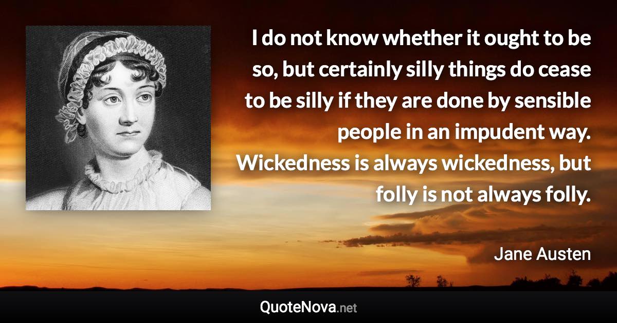 I do not know whether it ought to be so, but certainly silly things do cease to be silly if they are done by sensible people in an impudent way. Wickedness is always wickedness, but folly is not always folly. - Jane Austen quote