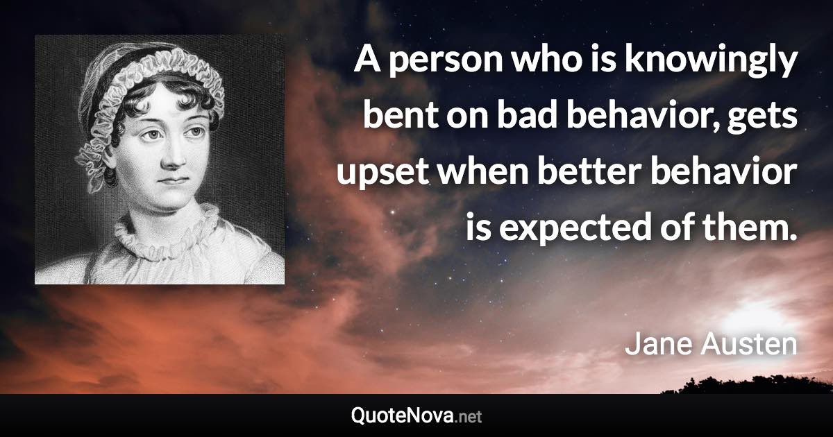 A person who is knowingly bent on bad behavior, gets upset when better behavior is expected of them. - Jane Austen quote