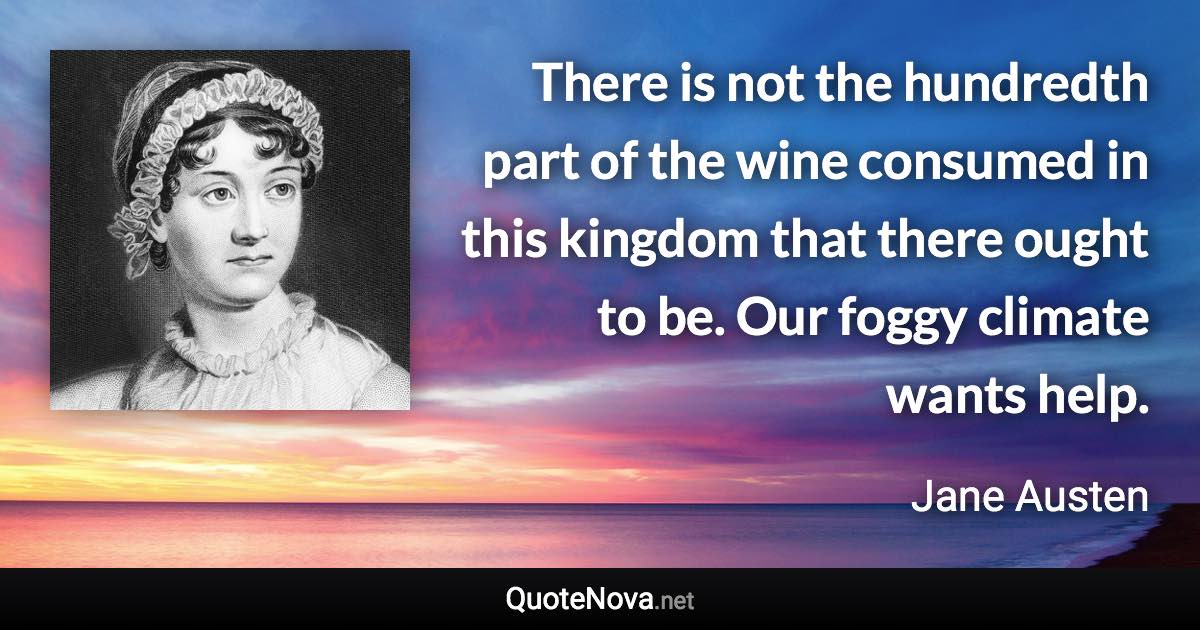 There is not the hundredth part of the wine consumed in this kingdom that there ought to be. Our foggy climate wants help. - Jane Austen quote