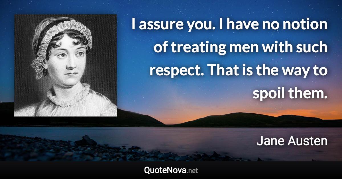 I assure you. I have no notion of treating men with such respect. That is the way to spoil them. - Jane Austen quote