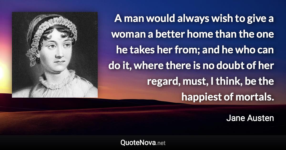 A man would always wish to give a woman a better home than the one he takes her from; and he who can do it, where there is no doubt of her regard, must, I think, be the happiest of mortals. - Jane Austen quote