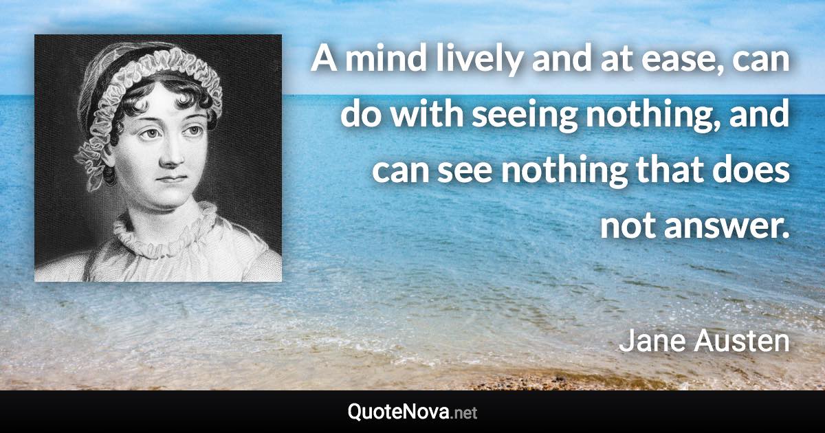 A mind lively and at ease, can do with seeing nothing, and can see nothing that does not answer. - Jane Austen quote