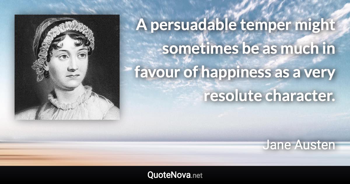 A persuadable temper might sometimes be as much in favour of happiness as a very resolute character. - Jane Austen quote