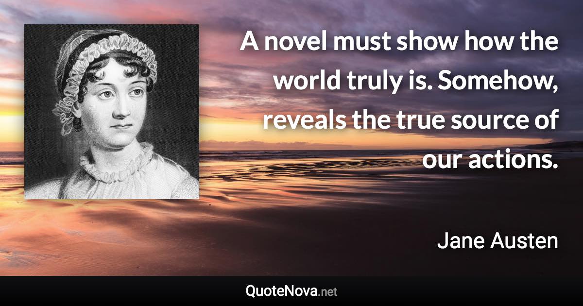 A novel must show how the world truly is. Somehow, reveals the true source of our actions. - Jane Austen quote