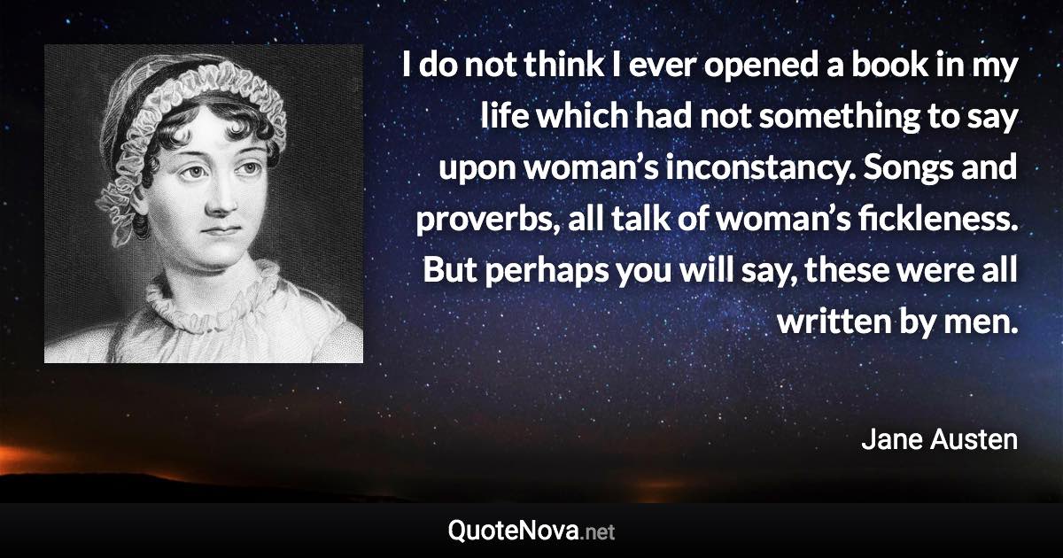 I do not think I ever opened a book in my life which had not something to say upon woman’s inconstancy. Songs and proverbs, all talk of woman’s fickleness. But perhaps you will say, these were all written by men. - Jane Austen quote