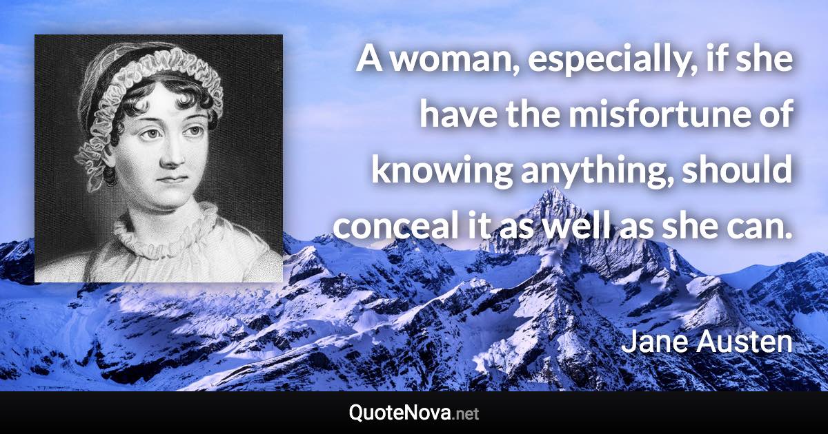 A woman, especially, if she have the misfortune of knowing anything, should conceal it as well as she can. - Jane Austen quote