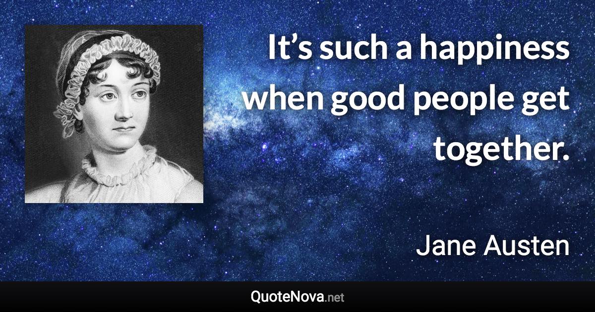 It’s such a happiness when good people get together. - Jane Austen quote