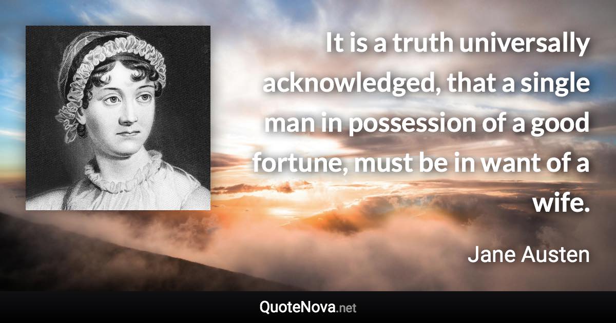 It is a truth universally acknowledged, that a single man in possession of a good fortune, must be in want of a wife. - Jane Austen quote