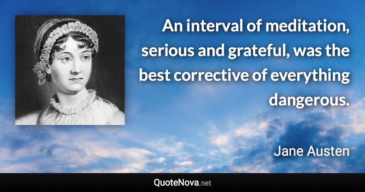 An interval of meditation, serious and grateful, was the best corrective of everything dangerous. - Jane Austen quote