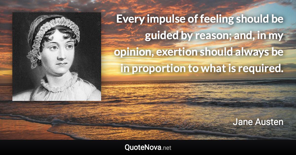 Every impulse of feeling should be guided by reason; and, in my opinion, exertion should always be in proportion to what is required. - Jane Austen quote